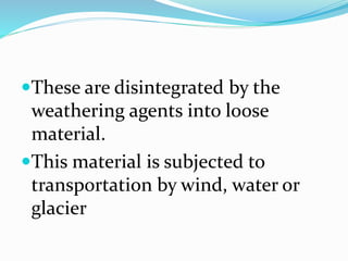 These are disintegrated by the
weathering agents into loose
material.
This material is subjected to
transportation by wind, water or
glacier