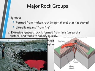 Major Rock Groups
• Igneous
• Formed from molten rock (magma/lava) that has cooled
• Literally means “from fire”
1. Extrusive igneous rock is formed from lava (on earth’s
surface) and tends to solidify quickly.
2. Intrusive igneous rock is formed from magma (inside the
earth) and tends to take a long time to solidify into rock.
1
 