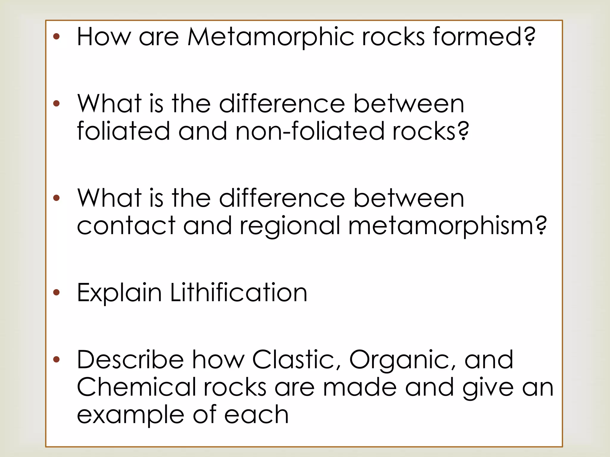 How are Metamorphic rocks formed? What is the difference between foliated and non-foliated rocks? What is the difference between contact and regional metamorphism? Explain Lithification Describe how Clastic, Organic, and Chemical rocks are made and give an example of eachAny Questions!?!?!?!