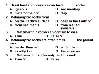 1. Great heat and pressure can form rocks.
A. igneous B. sedimentary
C. metamorphic D. clay
2. Metamorphic rocks form .
A. on the Earth’s surface B. deep in the Earth
C. from sediments D. from melted
minerals
3. Metamorphic rocks can contain fossils.
A. True B. False
4. Metamorphic rocks are often times the parent
rock.
A. harder than B. softer than
C. exactly like D. the same as
5. Metamorphic rocks only partially melt.
A. True B. False
 