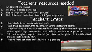 Teachers: resources needed
1. Scissors (1 per group)
2. Hi-chew (3 peices per group)
3. Plastic bag (for metamorphosis process)
4. Hot plates and tin foil and toothpick (igneous process)
Teachers: Steps
1. Have students cut candy into sediments
2. Have them push sediments together in layers (different colors)
3. Use plastic bag to allow students hands to warm up the candy and squeeze into
metamorphic stage. Can use textbook to help them add more pressure.
4. Add metamorphic stage to a tin foil (plate) on the hot plate. Heat until melted
and use tooth picks to stir.
5. Remove from hot plate and allow to cool (igneous).
 