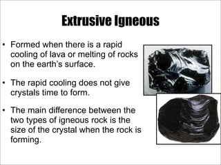 Extrusive Igneous
• Formed when there is a rapid
cooling of lava or melting of rocks
on the earth’s surface.
• The rapid cooling does not give
crystals time to form.
• The main difference between the
two types of igneous rock is the
size of the crystal when the rock is
forming.
 