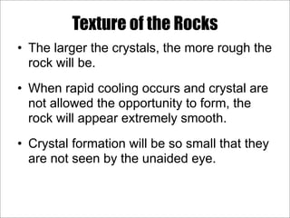 Texture of the Rocks
• The larger the crystals, the more rough the
rock will be.
• When rapid cooling occurs and crystal are
not allowed the opportunity to form, the
rock will appear extremely smooth.
• Crystal formation will be so small that they
are not seen by the unaided eye.
 