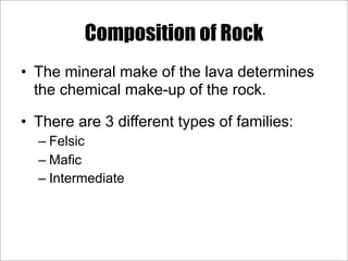 Composition of Rock
• The mineral make of the lava determines
the chemical make-up of the rock.
• There are 3 different types of families:
– Felsic
– Mafic
– Intermediate
 