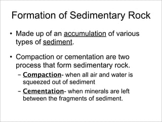 Formation of Sedimentary Rock
• Made up of an accumulation of various
types of sediment.
• Compaction or cementation are two
process that form sedimentary rock.
– Compaction- when all air and water is
squeezed out of sediment
– Cementation- when minerals are left
between the fragments of sediment.
 