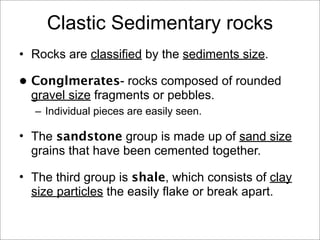 Clastic Sedimentary rocks
• Rocks are classified by the sediments size.
• Conglmerates- rocks composed of rounded
gravel size fragments or pebbles.
– Individual pieces are easily seen.
• The sandstone group is made up of sand size
grains that have been cemented together.
• The third group is shale, which consists of clay
size particles the easily flake or break apart.
 