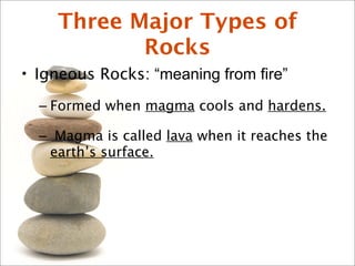 Three Major Types of
Rocks
• Igneous Rocks: “meaning from fire”
– Formed when magma cools and hardens.
– Magma is called lava when it reaches the
earth’s surface.
 