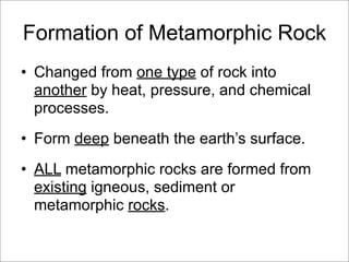 Formation of Metamorphic Rock
• Changed from one type of rock into
another by heat, pressure, and chemical
processes.
• Form deep beneath the earth’s surface.
• ALL metamorphic rocks are formed from
existing igneous, sediment or
metamorphic rocks.
 