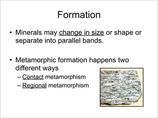 Formation
• Minerals may change in size or shape or
separate into parallel bands.
• Metamorphic formation happens two
different ways
– Contact metamorphism
– Regional metamorphism
 