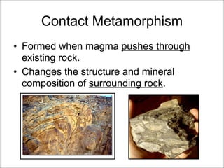 Contact Metamorphism
• Formed when magma pushes through
existing rock.
• Changes the structure and mineral
composition of surrounding rock.
 