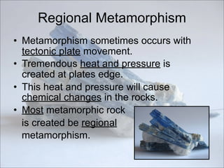 Regional Metamorphism
• Metamorphism sometimes occurs with
tectonic plate movement.
• Tremendous heat and pressure is
created at plates edge.
• This heat and pressure will cause
chemical changes in the rocks.
• Most metamorphic rock
is created be regional
metamorphism.
 