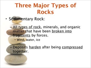 Three Major Types of
Rocks
• Sedimentary Rock:
– All types of rock, minerals, and organic
matter that have been broken into
fragments by forces.
• Wind, water, ice
– Deposits harden after being compressed
together.
 