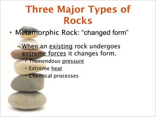 Three Major Types of
Rocks
• Metamorphic Rock: “changed form”
– When an existing rock undergoes
extreme forces it changes form.
• Tremendous pressure
• Extreme heat
• Chemical processes
 