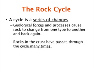 The Rock Cycle
• A cycle is a series of changes
– Geological forces and processes cause
rock to change from one type to another
and back again.
– Rocks in the crust have passes through
the cycle many times.
 