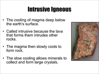 Intrusive Igneous
• The cooling of magma deep below
the earth’s surface.
• Called intrusive because the lava
that forms them intrudes other
rocks.
• The magma then slowly cools to
form rock.
• The slow cooling allows minerals to
collect and form large crystals.
 