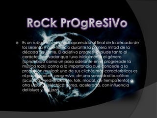    Es un subgénero del rock aparecido al final de la década de
    los sesenta y que floreció durante la primera mitad de la
    década siguiente. El adjetivo progresivo alude tanto al
    carácter innovador que tuvo inicialmente el género
    (concebido como un paso adelante en el progresode la
    música rock) como a la importancia que concede a la
    progresión musical: uno de sus clichés más característicos es
    el paso gradual, progresivo, de una sonoridad bucólica
    (acústica, medievalizante, folk, modal, de tiempo lento) a
    otra urbana (eléctrica, tensa, acelerada, con influencia
    del blues y del jazz).
 