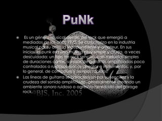     Es un género musical dentro del rock que emergió a
    mediados de los años 1970. Se caracteriza en la industria
    musical por su actitud independiente y amateur. En sus
    inicios, el punk era una música muy simple y cruda, a veces
    descuidada: un tipo de rock sencillo, con melodías simples
    de duraciones cortas, sonidos de guitarras amplificadas poco
    controlados o ruidosos, pocos arreglos e instrumentos, y, por
    lo general, de compases y tempos rápidos.
   Las líneas de guitarra se caracterizan por su sencillez y la
    crudeza del sonido amplificado, generalmente creando un
    ambiente sonoro ruidoso o agresivo heredado del garage
    rock.
 