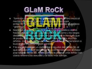   También conocido como glitter rock, es un género musical
  nacido en Gran Bretaña, cuyo apogeo tuvo lugar
  entre 1971 y 1974. Su nombre es un apócope de la palabra
  “glamour”.
 Nació en una época en la que el rock psicodélico derivó
  hacia unos estilos que abusaban del virtuosismo y los largos
  desarrollos en las canciones, en perjuicio de la frescura que
  se podía encontrar en el viejo rock'n'roll. Por ello, muchos
  artistas, con Marc Bolan de T.Rex a la cabeza, comenzaron a
  buscar esa espontaneidad perdida.
 Y la encontraron en un rock básico deudor del de los 50, al
  que añadieron más decibelios y lo combinaron con el mejor
  pop surgido en los 60. A este sonido le unieron unas letras con
  claras referencias sexuales y al lado más salvaje.
 