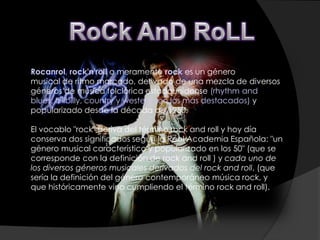 Rocanrol, rock'n'roll o meramente rock es un género
musical de ritmo marcado, derivado de una mezcla de diversos
géneros de música folclórica estadounidense (rhythm and
blues, hillbilly, country y western son los más destacados) y
popularizado desde la década de 1950.

El vocablo "rock" deriva del término rock and roll y hoy día
conserva dos significados según la Real Academia Española: "un
género musical característico y popularizado en los 50" (que se
corresponde con la definición de rock and roll ) y cada uno de
los diversos géneros musicales derivados del rock and roll, (que
sería la definición del género contemporáneo música rock, y
que históricamente vino cumpliendo el término rock and roll).
 