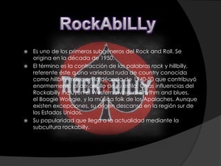    Es uno de los primeros subgéneros del Rock and Roll. Se
    origina en la década de 1950.
   El término es la contracción de las palabras rock y hillbilly,
    referente éste a una variedad ruda de country conocida
    como hillbilly music en la década de 1940-50 que contribuyó
    enormemente al desarrollo de su estilo. Otras influencias del
    Rockabilly incluyen el Western swing, el Rhythm and blues,
    el Boogie Woogie, y la música folk de los Apalaches. Aunque
    existen excepciones, su origen descansa en la región sur de
    los Estados Unidos.
   Su popularidad que llega a la actualidad mediante la
    subcultura rockabilly.
 