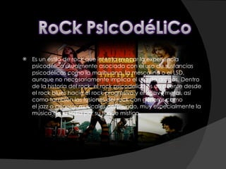 Es un estilo de rock que intenta evocar la experiencia psicodélica usualmente asociada con el uso de sustancias psicodélicas como la marihuana, la mescalina o el LSD, aunque no necesariamente implica el uso de drogas. Dentro de la historia del rock, el rock psicodelico es un puente desde el rock blues hacia el rock progresivo y el heavy metal, así como también las fusiones del rock con géneros como el jazz o géneros musicales del mundo, muy especialmente la música de la India por su toque místico.  
