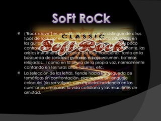 (‘Rock suave’) es un estilo musical, que se distingue de otros tipos de rock por el uso de distorsiones poco saturadas en las guitarras, melodías fácilmente asimilables y letras poco controvertidas. El soft rock suaviza, de manera consciente, las aristas instrumentales propias del rock tradicional, tanto en la búsqueda de sonidos ( guitarras a bajo volumen, baterías relajadas...) como en la altura de la propia voz, normalmente cantando en tesituras altas, falsetes, etc. La selección de las letras, tiende hacia la búsqueda de temáticas sin confrontación, planteadas en lenguaje coloquial (sin ser vulgar), con especial incidencia en las cuestiones amorosas, la vida cotidiana y las relaciones de amistad. 