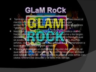   También conocido como  glitter rock , es un género musical nacido en Gran Bretaña, cuyo apogeo tuvo lugar entre 1971 y 1974. Su nombre es un apócope de la palabra “glamour”. Nació en una época en la que el rock psicodélico derivó hacia unos estilos que abusaban del virtuosismo y los largos desarrollos en las canciones, en perjuicio de la frescura que se podía encontrar en el viejo rock'n'roll. Por ello, muchos artistas, con Marc Bolan de T.Rex a la cabeza, comenzaron a buscar esa espontaneidad perdida. Y la encontraron en un rock básico deudor del de los 50, al que añadieron más decibelios y lo combinaron con el mejor pop surgido en los 60. A este sonido le unieron unas letras con claras referencias sexuales y al lado más salvaje. 