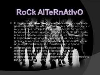 El término  rock alternativo  hace referencia a un conjunto de géneros de rock que nacieron en los años 80 y alcanzaron sus mayores cotas de popularidad en los años 90, así como a todos los subgéneros que han surgido a partir de ellos desde entonces. Estos términos se acuñaron en los 80 para describir la música de los grupos influidos por el punk rock que grababan sus discos en discográficas independientes y que no se ajustaban a la música  mainstream  de la época. se ha definido desde sus inicios por su rechazo al mercantilismo de la cultura establecida. Los grupos alternativos de los 80 actuaban en pequeños clubes, grababan en discográficas independientes y eran conocidos por sus seguidores a través del boca a boca. 