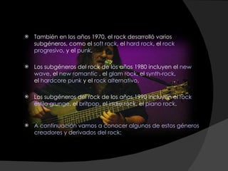 También en los años 1970, el rock desarrolló varios subgéneros, como el  soft rock , el  hard rock , el  rock progresivo , y el  punk .  Los subgéneros del rock de los años 1980 incluyen el  new wave , el  new romantic  , el  glam rock , el  synth-rock , el  hardcore punk  y el  rock alternativo .  Los subgéneros del rock de los años 1990 incluyen el  rock estilo grunge , el  britpop , el  indie rock , el  piano rock . A continuación vamos a conocer algunos de estos géneros creadores y derivados del rock: 