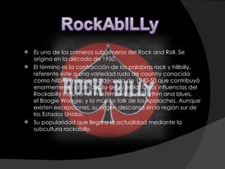 Es uno de los primeros subgéneros del   Rock and Roll. Se origina en la década de 1950. El término es la contracción de las palabras  rock  y hillbilly, referente éste a una variedad ruda de country conocida como  hillbilly music  en la década de 1940-50 que contribuyó enormemente al desarrollo de su estilo. Otras influencias del Rockabilly incluyen el Western swing, el Rhythm and blues, el Boogie Woogie, y la música folk de los Apalaches. Aunque existen excepciones, su origen descansa en la región sur de los Estados Unidos. Su popularidad que llega a la actualidad mediante la subcultura rockabilly. 