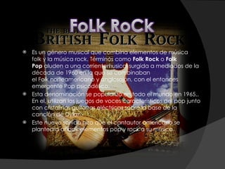 Es un género musical que combina elementos de música folk y la música rock. Términos como  Folk Rock  o  Folk Pop  aluden a una corrientemusical surgida a mediados de la década de 1960 en la que se combinaban el Folk norteamericano y anglosajón, con el entonces emergente Pop psicodélico.  Esta denominación se popularizó en todo el mundo en 1965,. En el, utilizan los juegos de voces característicos del pop junto con cristalinas guitarras eléctricas sobre la base de la canción de Dylan. Este nuevo sonido hizo que el cantautor americano se planteara añadir elementos pop y rock a su música. 