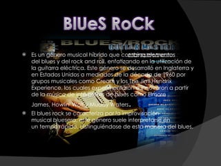 Es un género musical híbrido que combina elementos del blues y del rock and roll, enfatizando en la utilización de la guitarra eléctrica. Este género se desarrolló en Inglaterra y en Estados Unidos a mediados de la década de 1960 por grupos musicales como Cream y los The Jimi Hendrix Experience, los cuales experimentaron e innovaron a partir de la música de intérpretes de blues como Elmore James, Howlin' Wolf y Muddy Waters . El blues rock se caracteriza por la improvisación musical  bluesera , este género suele interpretarse en un tempo rápido, distinguiéndose de esta manera del blues. 