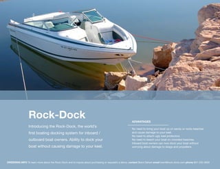 Rock-Dock                                                                            ADVANTAGES
                 Introducing the Rock-Dock, the world’s
                                                                                                      No need to bring your boat up on sandy or rocky beaches
                 first boating docking system for inboard /                                           and cause damage to your keel.
                                                                                                      No need to attach ugly keel protectors.
                 outboard boat owners. Ability to dock your                                           No need to beach your boat on crowded beaches.
                                                                                                      Inboard boat owners can now dock your boat without
                 boat without causing damage to your keel.                                            worrying about damage to skegs and propellers.




ORDERING INFO To learn more about the Rock-Dock and to inquire about purchasing or requestin a demo, contact Brent Dehart email brent@rock-dock.com phone 801-232-5630
 
