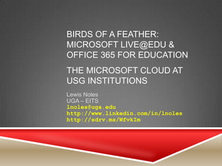 BIRDS OF A FEATHER:
MICROSOFT LIVE@EDU &
OFFICE 365 FOR EDUCATION
THE MICROSOFT CLOUD AT
USG INSTITUTIONS
Lewis Noles
UGA – EITS
lnoles@uga.edu
http://www.linkedin.com/in/lnoles
http://sdrv.ms/WfvkIm
 