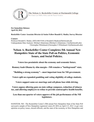 For Immediate Release:
April 18, 2012

Rockefeller Center Associate Director & Senior Fellow Ronald G. Shaiko, Survey Director

Contact:
Professor Ronald G. Shaiko, (603) 646-9146 or Ronald.G.Shaiko@Dartmouth.edu
Undergraduate Data Analysts: Michael Altamirano (Michael.J.Altamirano.13@Dartmouth.edu)
                        Christopher Whitehead (Christopher.T.Whitehead.12@Dartmouth.edu)

  Nelson A. Rockefeller Center Completes 5th Annual New
   Hampshire State of the State Poll on Politics, Economic
                Issues, and Social Policies.

         Voters less pessimistic about the economy and economic future.

 Romney leads Obama by slim margin—NH remains a "battleground" state.

  "Building a strong economy"—most important issue for NH government.

 Voters split on expanded gambling and voting eligibility of college students.

      Voters support same-sex marriage and cell phone ban while driving.

 Voters oppose allowing guns on state college campuses, reduction of tobacco
tax, and allowing employers to refuse to provide contraceptive health benefits.

  Less than one-quarter of voters approve of the job performance of the NH
                                 legislature.


HANOVER, NH—The Rockefeller Center’s fifth annual New Hampshire State of the State Poll
surveyed a sample of New Hampshire registered voters (N=403) on April 2-5, 2012 to get voter
opinions on policy issues, elected officials, and the state of the economy in New Hampshire and
 