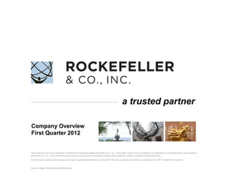 a trusted partner

Company Overview
First Quarter 2012


These materials may not be reproduced or distributed for any purpose without Rockefeller & Co., Inc.’s prior written consent. This presentation is not valid without a consultation with a representative of
Rockefeller & Co., Inc. These materials may be used only in one-on-one presentations including, where applicable, between consultants and potential clients.
The information contained in the Company Overview is supplemental information to Rockefeller Financial’s composite presentations as provided in the GIPS® Compliant Presentations.


Source of images: http://commons.wikimedia.org.                                                                             Copyright 2012 © Rockefeller & Co., Inc. All Rights Reserved. Does not apply to sourced material.   0
 