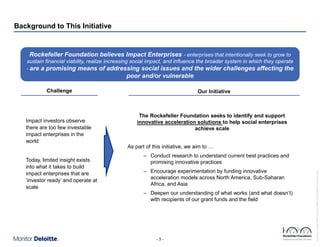 Background to This Initiative

Rockefeller Foundation believes Impact Enterprises - enterprises that intentionally seek to grow to
sustain financial viability, realize increasing social impact, and influence the broader system in which they operate
- are a promising means of addressing social issues and the wider challenges affecting the

poor and/or vulnerable
Challenge

Today, limited insight exists
into what it takes to build
impact enterprises that are
‘investor ready’ and operate at
scale

The Rockefeller Foundation seeks to identify and support
innovative acceleration solutions to help social enterprises
achieve scale
As part of this initiative, we aim to …
– Conduct research to understand current best practices and
promising innovative practices
– Encourage experimentation by funding innovative
acceleration models across North America, Sub-Saharan
Africa, and Asia
– Deepen our understanding of what works (and what doesn’t)
with recipients of our grant funds and the field

-3-

Rockefeller Foundation Impact Enterprises Project_GIINPresentation_ForDistribution.pptx

Impact investors observe
there are too few investable
impact enterprises in the
world

Our Initiative

 