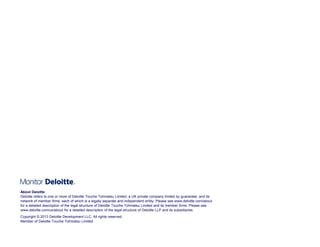 About Deloitte
Deloitte refers to one or more of Deloitte Touche Tohmatsu Limited, a UK private company limited by guarantee, and its
network of member firms, each of which is a legally separate and independent entity. Please see www.deloitte.com/about
for a detailed description of the legal structure of Deloitte Touche Tohmatsu Limited and its member firms. Please see
www.deloitte.com/us/about for a detailed description of the legal structure of Deloitte LLP and its subsidiaries.
Copyright © 2013 Deloitte Development LLC. All rights reserved.
Member of© 2012 Deloitte Development LLC. All rights reserved.
Copyright Deloitte Touche Tohmatsu Limited

 