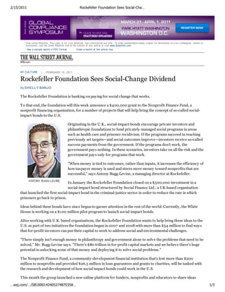 2/15/2011                                                  Rockefeller Foundation Sees Social-Cha…




        Dow Jones Reprints: This copy is f or y our personal, non-commercial use only . To order presentation-ready copies f or distribution to y our colleagues, clients or
        customers, use the Order Reprints tool at the bottom of any article or v isit www.djreprints.com
            See a sample reprint in PDF f ormat.        Order a reprint of this article now




     NY CULT URE            FEBRUARY 15, 2011

     Rockefeller Foundation Sees Social-Change Dividend
     By SH EL L Y BAN JO

     The Rockefeller Foundation is banking on paying for social change that works.

     To that end, the foundation will this week announce a $400,000 grant to the Nonprofit Finance Fund, a
     nonprofit financing organization, for a number of projects that will help bring the concept of so-called social-
     impact bonds to the U.S.

                                                   Originating in the U.K., social-impact bonds encourage private investors and
                                                   philanthropic foundations to fund privately managed social programs in areas
                                                   such as health care and prisoner recidivism. If the programs succeed in reaching
                                                   previously set targets—and social outcomes improve—investors receive so-called
                                                   success payments from the government. If the programs don't work, the
                                                   government pays nothing. In these scenarios, investors take on all the risk and the
                                                   government pays only for programs that work.

                                                   "When money is tied to outcomes, rather than inputs, it increases the efficiency of
                                                   how taxpayer money is used and steers more money toward nonprofits that are
                                                   successful," says Antony Bugg-Levine, a managing director at Rockefeller.
             ANTONY BUGG-LEVINE
                                   In January the Rockefeller Foundation closed on a $500,000 investment in a
                                   social-impact bond structured by Social Finance Ltd., a UK-based organization
     that launched the first social-impact bond in the criminal-justice sector in order to reduce the rate in which
     prisoners go back to prison.

     Ideas behind these bonds have since begun to garner attention in the rest of the world: Currently, the White
     House is working on a $100 million pilot program to launch social-impact bonds.

     After working with U.K. based organizations, the Rockefeller Foundation wants to help bring these ideas to the
     U.S. as part of two initiatives the foundation began in 2007 and 2008 with more than $54 million to find ways
     that for-profit investors can put their capital to work to address social and environmental challenges.

     "There simply isn't enough money in philanthropy and government alone to solve the problems that need to be
     solved," Mr. Bugg-Levine says. "There's $80 trillion in for-profit capital markets and we believe there's huge
     potential in unlocking some of that money and deploying it to solve social problems."

     The Nonprofit Finance Fund, a community-development financial institution that's lent more than $200
     million to nonprofits and provided $26.5 million in loan guarantees and grants to charities, will be tasked with
     the research and development of how social impact bonds could work in the U.S.

     This month the group launched a new online platform for funders, nonprofits and educators to share ideas
…wsj.com/…/SB1000142405274870358…                                                                                                                                              1/3
 