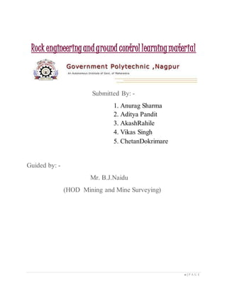 0 | P A G E
Submitted By: -
1. Anurag Sharma
2. Aditya Pandit
3. AkashRahile
4. Vikas Singh
5. ChetanDokrimare
Guided by: -
Mr. B.J.Naidu
(HOD Mining and Mine Surveying)
Rockengineeringandground controllearningmaterial
 