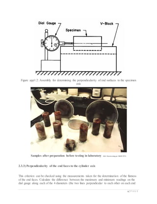 9 | P A G E
Figure app1.2: Assembly for determining the perpendicularity of end surfaces to the specimen
axis
Samples after preparation before testing in laboratory (Ref: Rocktesting per ISRM PPT)
2.3.3) Perpendicularity of the end faces to the cylinder axis
This criterion can be checked using the measurements taken for the determination of the flatness
of the end faces. Calculate the difference between the maximum and minimum readings on the
dial gauge along each of the 4 diameters (the two lines perpendicular to each other on each end
 