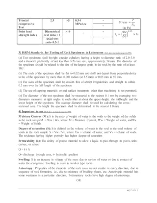 12 | P A G E
Triaxial
compressive
Test
2.5 >5 0.5-1
MPa/sec
-
𝑆𝑡𝑟𝑒𝑠𝑠 =
𝑃
𝐴0
(in Pa)
-
Point load
strength index
Diametrical
test ratio >1
>10 _ -
𝐼𝑠 = (
𝐷𝑒
50
)
0.45
× 𝐼𝑠
Axial test
ratio 0.3-1
-
3) ISRM Standards for Testing of Rock Specimens in Laboratory (Ref: phyco mechanical properties PPT)
(a) Test specimens shall be right circular cylinders having a height to diameter ratio of 2.0-3.0
and a diameter preferably of not less than NX core size, approximately 54 mm. The diameter of
the specimen should be related to the size of the largest grain in the rock by the ratio of at least
10:1.
(b) The ends of the specimen shall be flat to 0.02 mm and shall not depart from perpendicularity
to the of the specimen by more than 0.001 radian (at 3.5 mm) or 0.05 mm in 50 mm.
(c) The sides of the specimen shall be smooth free of abrupt irregularities and straight to within
0.3 mm over the lull length of the specimen.
(d) The use of capping materials or end surface treatments other than machining is not permitted.
(e) The diameter of the test specimen shall be measured to the nearest 0.1 mm by averaging two
diameters measured at right angles to each other at about the upper-height, the midheight and the
lower height of the specimen. The average diameter shall be used for calculating the cross-
sectional area. The height the specimen shall be determined to the nearest 1.0 mm.
4) Important terms (Ref: phyco mechanical properties PPT)
Moisture Content (M): It is the ratio of weight of water in the voids to the weight of dry solids
in the rock sampleM = Ww / Ws, where M = Moisture Content, Ww = Weight of water, andWs
= Weight of Solids
Degree of saturation (S): It is defined as the volume of water in the void to the total volume of
voids in the rock sample S = Vw / Vv, where Vw = volume of water, and Vv = volume of voids.
The rockmass having higher porosity has higher degree of saturation
Permeability (k): The ability of porous material to allow a liquid to pass through its pores, units:
cm/sec, or m/sec
Q = k i A
Q= discharge through area, i= hydraulic gradient
Swelling: It is an increase in volume of the mass due to suction of water or due to contact of
water for a long-time Swelling is more in weaker type rocks
Anisotropy: Properties of the elements of the rock mass are not similar in every direction, due to
sequence of rock formation, i.e., due to existence of bedding planes, etc. Anisotropic material has
some weakness in a particular direction. Sedimentary rocks have high degree of anisotropy.
OR
 