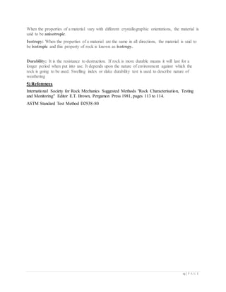 13 | P A G E
When the properties of a material vary with different crystallographic orientations, the material is
said to be anisotropic.
Isotropy: When the properties of a material are the same in all directions, the material is said to
be isotropic and this property of rock is known as isotropy.
Durability: It is the resistance to destruction. If rock is more durable means it will last for a
longer period when put into use. It depends upon the nature of environment against which the
rock is going to be used. Swelling index or slake durability test is used to describe nature of
weathering
5) References
International Society for Rock Mechanics Suggested Methods "Rock Characterisation, Testing
and Monitoring" Editor E.T. Brown, Pergamon Press 1981, pages 113 to 114.
ASTM Standard Test Method D2938-80
 