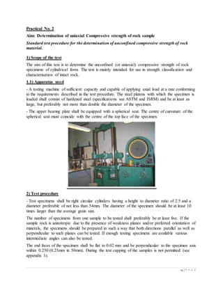 14 | P A G E
Practical No. 2
Aim: Determination of uniaxial Compressive strength of rock sample
Standard test procedure for the determination of unconfined compressive strength of rock
material.
1) Scope of the test
The aim of this test is to determine the unconfined (or uniaxial) compressive strength of rock
specimens of cylindrical form. The test is mainly intended for use in strength classification and
characterisation of intact rock.
1.1) Apparatus used
- A testing machine of sufficient capacity and capable of applying axial load at a rate conforming
to the requirements described in the test procedure. The steel platens with which the specimen is
loaded shall consist of hardened steel (specifications see ASTM and ISRM) and be at least as
large, but preferably not more than double the diameter of the specimen.
- The upper bearing plate shall be equipped with a spherical seat. The centre of curvature of the
spherical seat must coincide with the centre of the top face of the specimen.
2) Test procedure
- Test specimens shall be right circular cylinders having a height to diameter ratio of 2.5 and a
diameter preferable of not less than 54mm. The diameter of the specimen should be at least 10
times larger than the average grain size.
The number of specimens from one sample to be tested shall preferably be at least five. If the
sample rock is anisotropic due to the presence of weakness planes and/or preferred orientation of
minerals, the specimens should be prepared in such a way that both directions parallel as well as
perpendicular to such planes can be tested. If enough testing specimens are available various
intermediate angles can also be tested.
The end faces of the specimen shall be flat to 0.02 mm and be perpendicular to the specimen axis
within 0.250 (0.25mm in 50mm). During the test capping of the samples is not permitted (see
appendix 1).
 