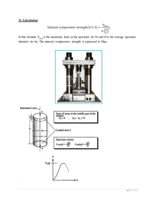 16 | P A G E
3) Calculation
Uniaxial compressive strength(U.C. S) =
𝑃𝑚𝑎𝑥
𝜋 (
𝐷
2
)
2
In this formula Pmax
is the maximum load on the specimen (in N) and D is the average specimen
diameter (in m). The uniaxial compressive strength is expressed in Mpa.
 