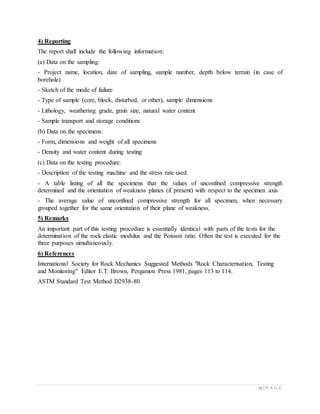 17 | P A G E
4) Reporting
The report shall include the following information:
(a) Data on the sampling:
- Project name, location, date of sampling, sample number, depth below terrain (in case of
borehole)
- Sketch of the mode of failure
- Type of sample (core, block, disturbed, or other), sample dimensions
- Lithology, weathering grade, grain size, natural water content
- Sample transport and storage conditions
(b) Data on the specimens:
- Form, dimensions and weight of all specimens
- Density and water content during testing
(c) Data on the testing procedure:
- Description of the testing machine and the stress rate used.
- A table listing of all the specimens that the values of unconfined compressive strength
determined and the orientation of weakness planes (if present) with respect to the specimen axis.
- The average value of unconfined compressive strength for all specimen, when necessary
grouped together for the same orientation of their plane of weakness.
5) Remarks
An important part of this testing procedure is essentially identical with parts of the tests for the
determination of the rock elastic modulus and the Poisson ratio. Often the test is executed for the
three purposes simultaneously.
6) References
International Society for Rock Mechanics Suggested Methods "Rock Characterisation, Testing
and Monitoring" Editor E.T. Brown, Pergamon Press 1981, pages 113 to 114.
ASTM Standard Test Method D2938-80
 