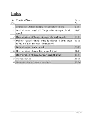 1 | P A G E
Index
Sr.
No.
Practical Name Page
No.
1 Preparation Of rock Sample for laboratory testing 2-13
2 Determination of uniaxial Compressive strength of rock
sample
14-17
3 Determination of Tensile strength of a rock sample 18-21
4 Standard test procedure for the determination of the shear
strength of rock material in direct shear
22-25
5 Determination of triaxial cell 26-33
6 Determination of point load strength index 34-41
7 Determination of protodykonov strength index 42-44
8 Instrumentation 45-68
9 Demonstration of various rock bolts 69-76
 