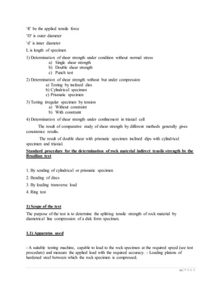 19 | P A G E
‘ft’ be the applied tensile force
‘D’ is outer diameter
‘d’ is inner diameter
L is length of specimen
1) Determination of shear strength under condition without normal stress
a) Single shear strength
b) Double shear strength
c) Punch test
2) Determination of shear strength without but under compression
a) Testing by inclined dies
b) Cylindrical specimen
c) Prismatic specimen
3) Testing irregular specimen by tension
a) Without constraint
b) With constraint
4) Determination of shear strength under confinement in triaxial cell
The result of comparative study of shear strength by different methods generally gives
consistence results.
The result of double shear with prismatic specimen inclined dips with cylindrical
specimen and triaxial.
Standard procedure for the determination of rock material indirect tensile strength by the
Brazilian test
1. By sending of cylindrical or prismatic specimen
2. Bending of discs
3. By loading transverse load
4. Ring test
1) Scope of the test
The purpose of the test is to determine the splitting tensile strength of rock material by
diametrical line compression of a disk form specimen.
1.1) Apparatus used
- A suitable testing machine, capable to load to the rock specimen at the required speed (see test
procedure) and measure the applied load with the required accuracy. - Loading platens of
hardened steel between which the rock specimen is compressed.
 