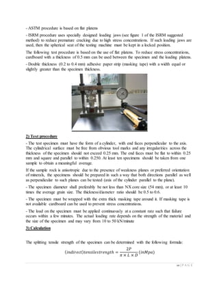20 | P A G E
- ASTM procedure is based on flat platens
- ISRM procedure uses specially designed loading jaws (see figure 1 of the ISRM suggested
method) to reduce premature cracking due to high stress concentrations. If such loading jaws are
used, then the spherical seat of the testing machine must be kept in a locked position.
The following test procedure is based on the use of flat platens. To reduce stress concentrations,
cardboard with a thickness of 0.5 mm can be used between the specimen and the loading platens.
- Double thickness (0.2 to 0.4 mm) adhesive paper strip (masking tape) with a width equal or
slightly greater than the specimen thickness.
2) Test procedure
- The test specimen must have the form of a cylinder, with end faces perpendicular to the axis.
The cylindrical surface must be free from obvious tool marks and any irregularities across the
thickness of the specimen should not exceed 0.25 mm. The end faces must be flat to within 0.25
mm and square and parallel to within 0.250. At least ten specimens should be taken from one
sample to obtain a meaningful average.
If the sample rock is anisotropic due to the presence of weakness planes or preferred orientation
of minerals, the specimens should be prepared in such a way that both directions parallel as well
as perpendicular to such planes can be tested (axis of the cylinder parallel to the plane).
- The specimen diameter shall preferably be not less than NX core size (54 mm), or at least 10
times the average grain size. The thickness/diameter ratio should be 0.5 to 0.6.
- The specimen must be wrapped with the extra thick masking tape around it. If masking tape is
not available cardboard can be used to prevent stress concentrations.
- The load on the specimen must be applied continuously at a constant rate such that failure
occurs within a few minutes. The actual loading rate depends on the strength of the material and
the size of the specimen and may vary from 10 to 50 kN/minute
3) Calculation
The splitting tensile strength of the specimen can be determined with the following formula:
( 𝑖𝑛𝑑𝑖𝑟𝑒𝑐𝑡) 𝑡𝑒𝑛𝑠𝑖𝑙𝑒𝑠𝑡𝑟𝑒𝑛𝑔𝑡ℎ =
2𝑃
𝜋 × 𝐿 × 𝐷
(𝑖𝑛𝑀𝑝𝑎)
 