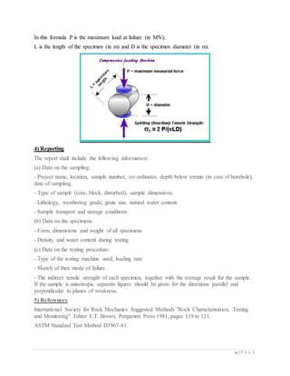 21 | P A G E
In this formula P is the maximum load at failure (in MN);
L is the length of the specimen (in m) and D is the specimen diameter (in m).
4) Reporting
The report shall include the following information:
(a) Data on the sampling:
- Project name, location, sample number, co-ordinates, depth below terrain (in case of borehole),
date of sampling.
- Type of sample (core, block, disturbed), sample dimensions.
- Lithology, weathering grade, grain size, natural water content.
- Sample transport and storage conditions
(b) Data on the specimens:
- Form, dimensions and weight of all specimens
- Density and water content during testing
(c) Data on the testing procedure:
- Type of the testing machine used, loading rate
- Sketch of then mode of failure
- The indirect tensile strength of each specimen, together with the average result for the sample.
If the sample is anisotropic separate figures should be given for the directions parallel and
perpendicular to planes of weakness.
5) References
International Society for Rock Mechanics Suggested Methods "Rock Characterisation, Testing
and Monitoring" Editor E.T. Brown, Pergamon Press 1981, pages 119 to 121.
ASTM Standard Test Method D3967-81
 